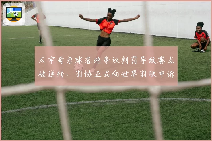 石宇奇杀球落地争议判罚导致赛点被逆转，羽协正式向世界羽联申诉