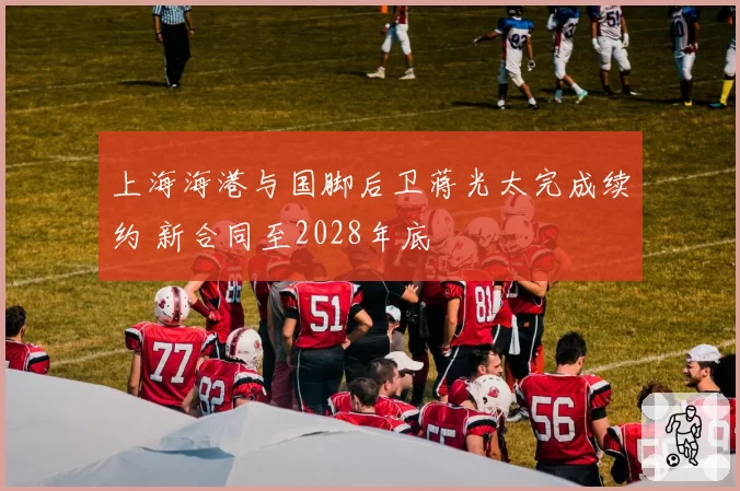 上海海港与国脚后卫蒋光太完成续约 新合同至2028年底
