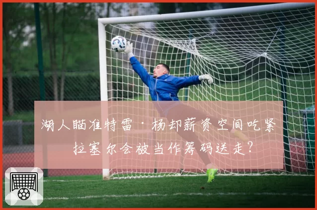湖人瞄准特雷·杨却薪资空间吃紧，拉塞尔会被当作筹码送走？