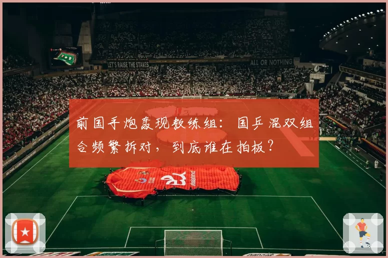 前国手炮轰现教练组：国乒混双组合频繁拆对，到底谁在拍板？