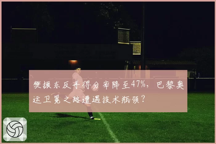 樊振东反手得分率降至47%，巴黎奥运卫冕之路遭遇技术瓶颈？