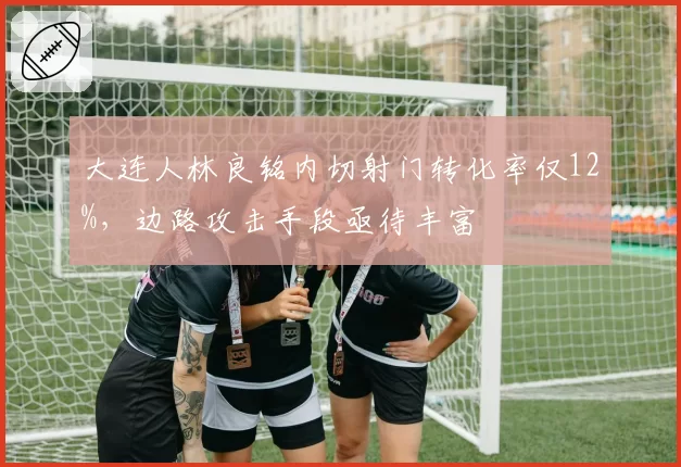 大连人林良铭内切射门转化率仅12%,边路攻击手段亟待丰富