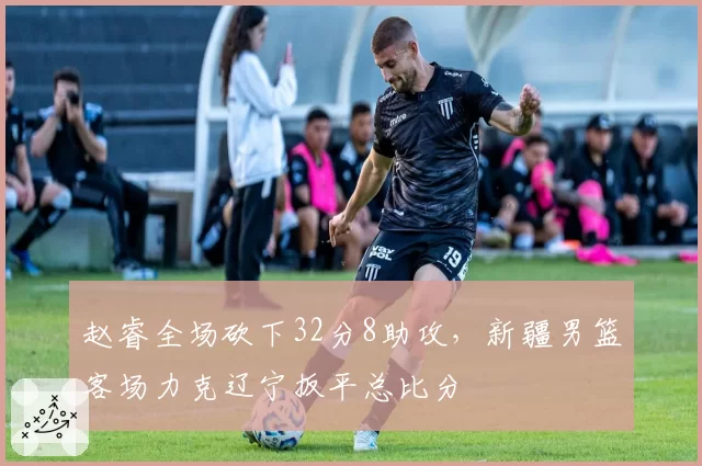 赵睿全场砍下32分8助攻，新疆男篮客场力克辽宁扳平总比分