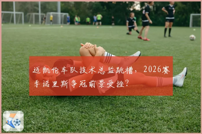 迈凯伦车队技术总监跳槽，2026赛季诺里斯争冠前景受挫？