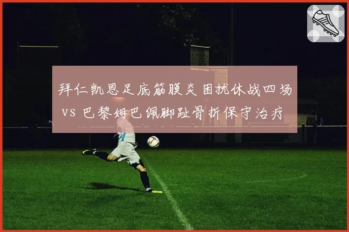拜仁凯恩足底筋膜炎困扰休战四场 vs 巴黎姆巴佩脚趾骨折保守治疗三周复出 欧洲两大射手伤病应对策略差异