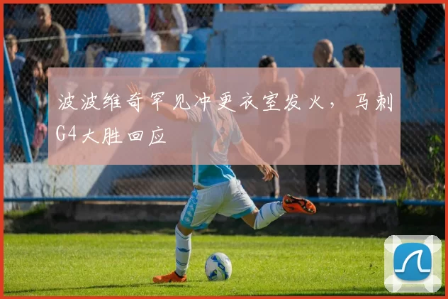 波波维奇罕见冲更衣室发火，马刺G4大胜回应