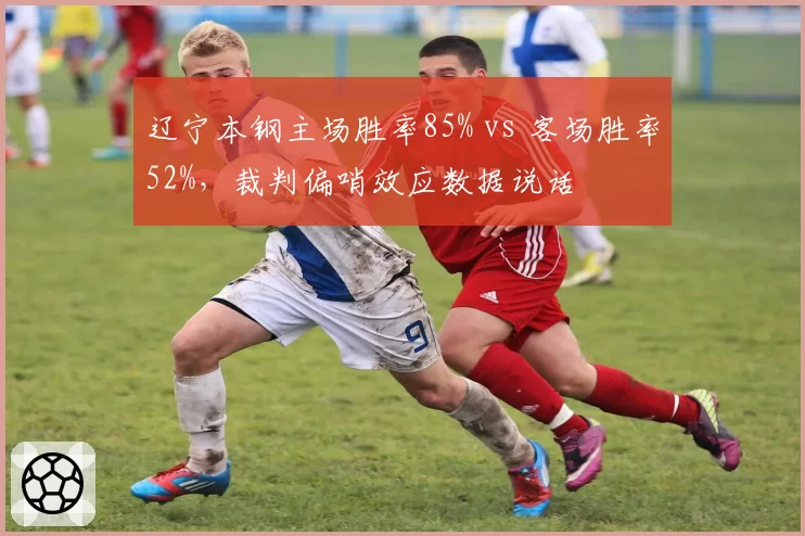 辽宁本钢主场胜率85% vs 客场胜率52%，裁判偏哨效应数据说话
