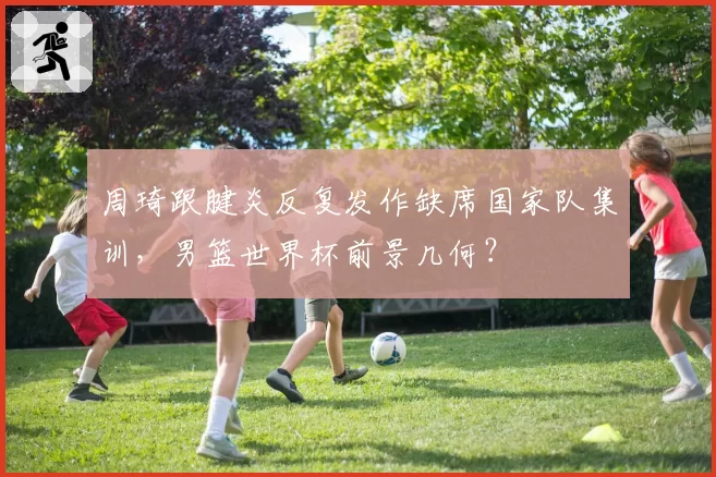 周琦跟腱炎反复发作缺席国家队集训，男篮世界杯前景几何？